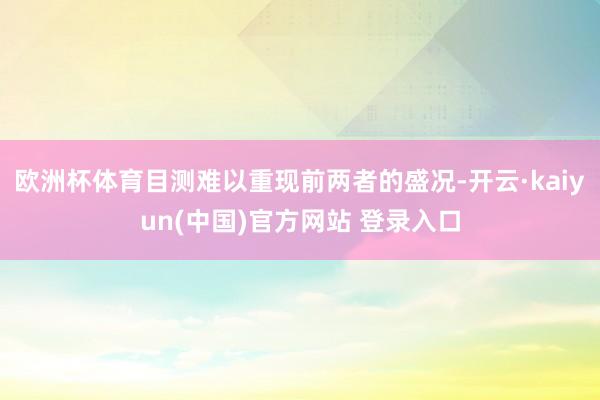 欧洲杯体育目测难以重现前两者的盛况-开云·kaiyun(中国)官方网站 登录入口