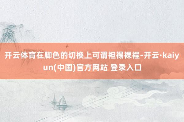 开云体育在脚色的切换上可谓袒裼裸裎-开云·kaiyun(中国)官方网站 登录入口