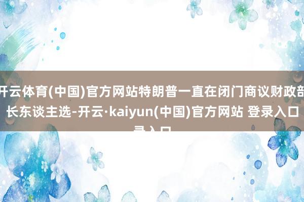 开云体育(中国)官方网站特朗普一直在闭门商议财政部长东谈主选-开云·kaiyun(中国)官方网站 登录入口
