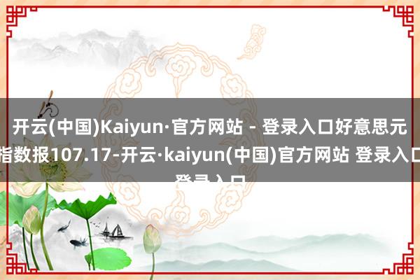 开云(中国)Kaiyun·官方网站 - 登录入口好意思元指数报107.17-开云·kaiyun(中国)官方网站 登录入口