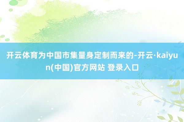 开云体育为中国市集量身定制而来的-开云·kaiyun(中国)官方网站 登录入口