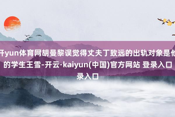 开yun体育网胡曼黎误觉得丈夫丁致远的出轨对象是他的学生王雪-开云·kaiyun(中国)官方网站 登录入口