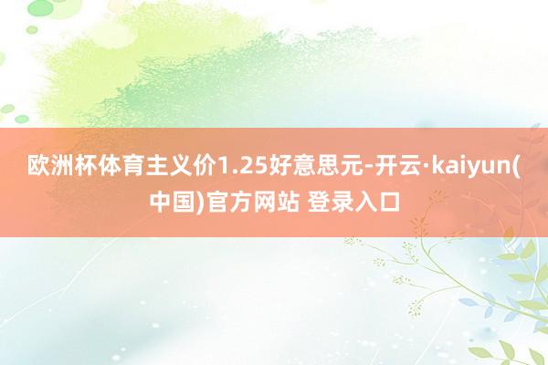 欧洲杯体育主义价1.25好意思元-开云·kaiyun(中国)官方网站 登录入口