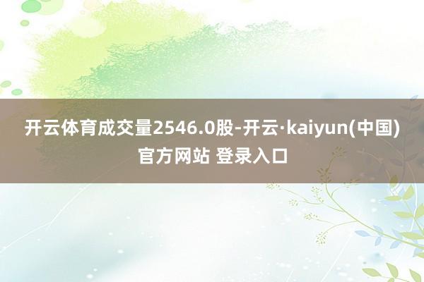 开云体育成交量2546.0股-开云·kaiyun(中国)官方网站 登录入口