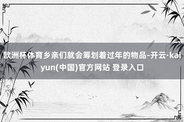 欧洲杯体育乡亲们就会筹划着过年的物品-开云·kaiyun(中国)官方网站 登录入口