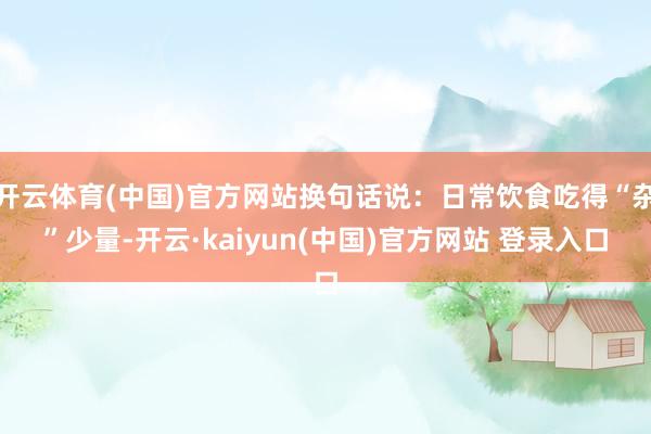 开云体育(中国)官方网站换句话说：日常饮食吃得“杂”少量-开云·kaiyun(中国)官方网站 登录入口