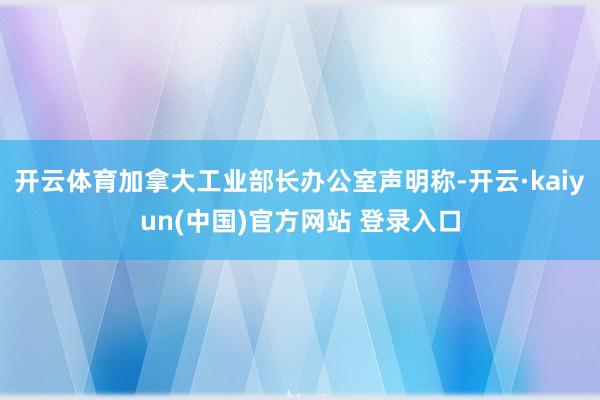 开云体育加拿大工业部长办公室声明称-开云·kaiyun(中国)官方网站 登录入口