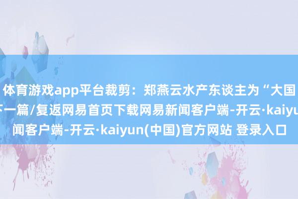 体育游戏app平台裁剪：郑燕云水产东谈主为“大国渔业”加油！/阅读下一篇/复返网易首页下载网易新闻客户端-开云·kaiyun(中国)官方网站 登录入口