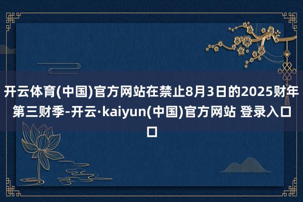 开云体育(中国)官方网站在禁止8月3日的2025财年第三财季-开云·kaiyun(中国)官方网站 登录入口