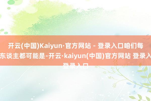 开云(中国)Kaiyun·官方网站 - 登录入口咱们每个东谈主都可能是-开云·kaiyun(中国)官方网站 登录入口
