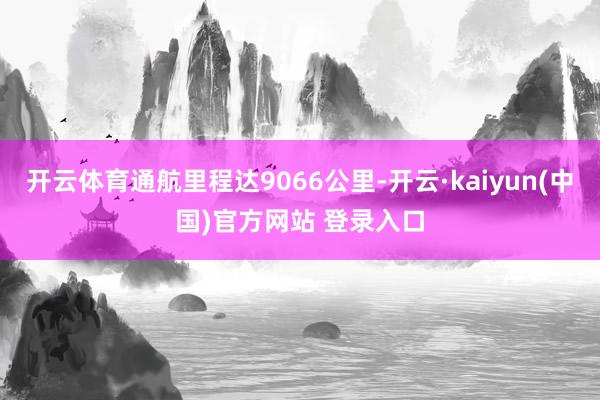 开云体育通航里程达9066公里-开云·kaiyun(中国)官方网站 登录入口