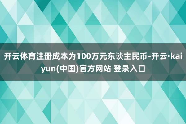 开云体育注册成本为100万元东谈主民币-开云·kaiyun(中国)官方网站 登录入口