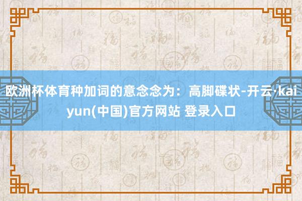 欧洲杯体育种加词的意念念为：高脚碟状-开云·kaiyun(中国)官方网站 登录入口