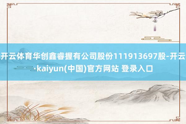 开云体育华创鑫睿握有公司股份111913697股-开云·kaiyun(中国)官方网站 登录入口