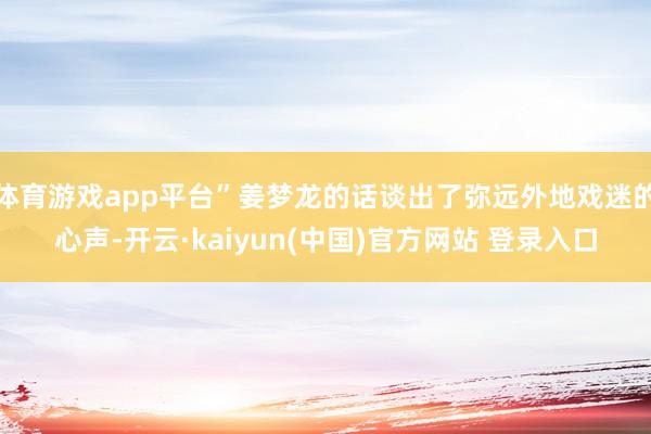 体育游戏app平台”姜梦龙的话谈出了弥远外地戏迷的心声-开云·kaiyun(中国)官方网站 登录入口