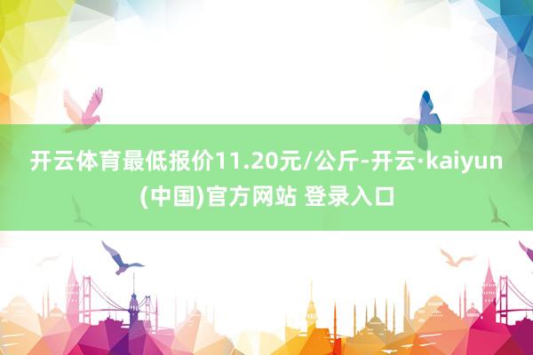开云体育最低报价11.20元/公斤-开云·kaiyun(中国)官方网站 登录入口
