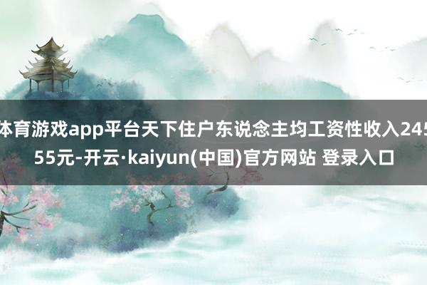 体育游戏app平台天下住户东说念主均工资性收入24555元-开云·kaiyun(中国)官方网站 登录入口