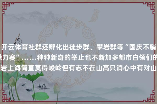开云体育社群还孵化出徒步群、攀岩群等“国庆不躺平常案”“东说念主车悉力赛”……种种新奇的举止也不断加多都市白领们的活力值　　↑社群成员组队攀岩上海简直莫得峻岭但有志不在山高只消心中有对山野的醉心以社群共创为来源用驱驰再行界说身边的征象48米的“小坡”也能玩出另类的项目记者：胡洁菲-开云·kaiyun(中国)官方网站 登录入口