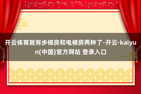 开云体育就有步梯房和电梯房两种了-开云·kaiyun(中国)官方网站 登录入口