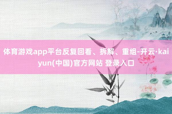 体育游戏app平台反复回看、拆解、重组-开云·kaiyun(中国)官方网站 登录入口