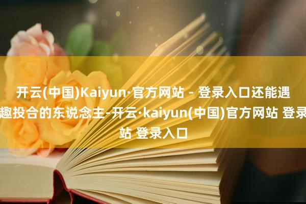 开云(中国)Kaiyun·官方网站 - 登录入口还能遇上志趣投合的东说念主-开云·kaiyun(中国)官方网站 登录入口