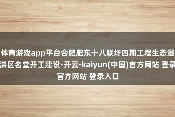 体育游戏app平台合肥肥东十八联圩四期工程生态湿地蓄洪区名堂开工建设-开云·kaiyun(中国)官方网站 登录入口