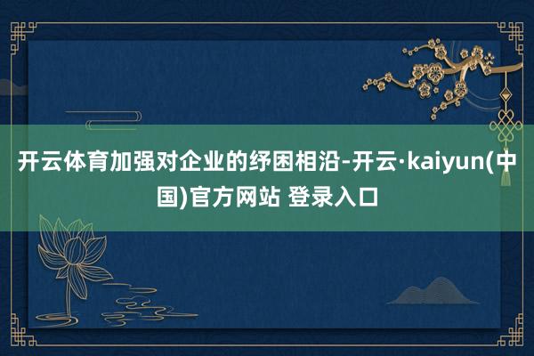 开云体育加强对企业的纾困相沿-开云·kaiyun(中国)官方网站 登录入口