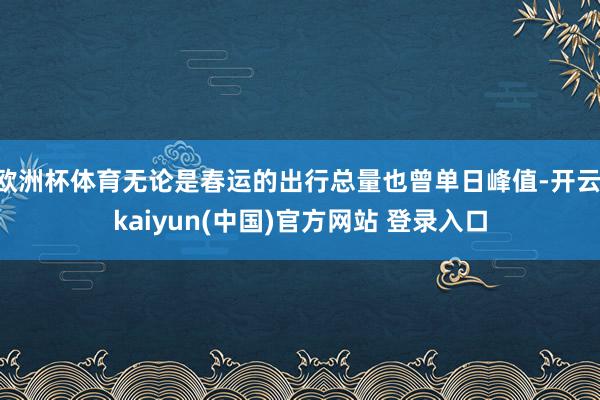 欧洲杯体育无论是春运的出行总量也曾单日峰值-开云·kaiyun(中国)官方网站 登录入口