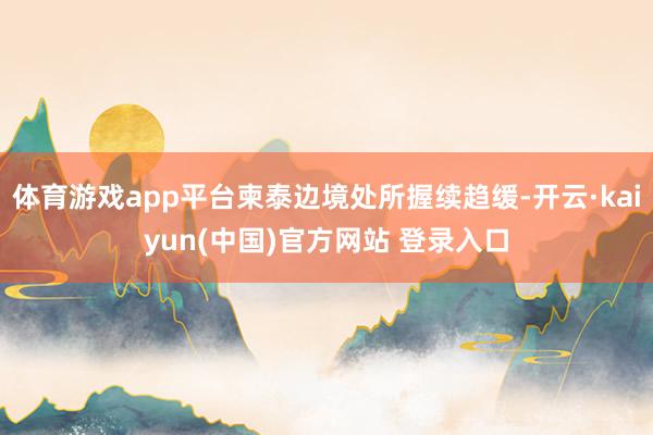 体育游戏app平台柬泰边境处所握续趋缓-开云·kaiyun(中国)官方网站 登录入口