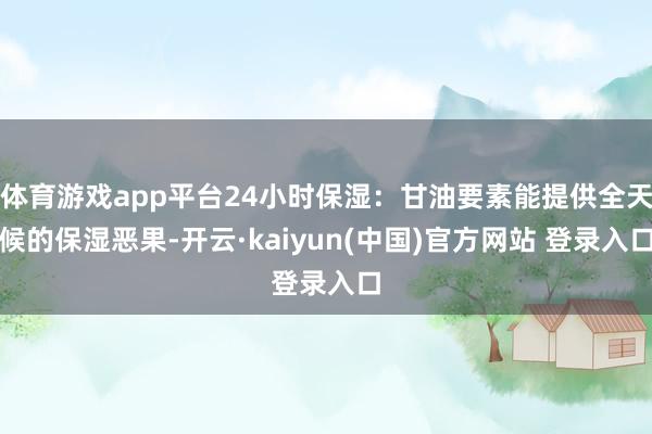 体育游戏app平台24小时保湿：甘油要素能提供全天候的保湿恶果-开云·kaiyun(中国)官方网站 登录入口