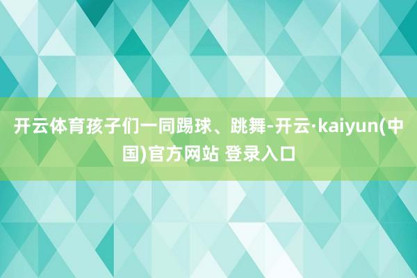 开云体育孩子们一同踢球、跳舞-开云·kaiyun(中国)官方网站 登录入口
