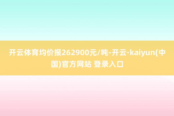 开云体育均价报262900元/吨-开云·kaiyun(中国)官方网站 登录入口