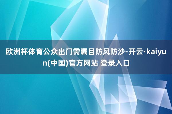 欧洲杯体育公众出门需瞩目防风防沙-开云·kaiyun(中国)官方网站 登录入口