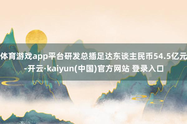 体育游戏app平台研发总插足达东谈主民币54.5亿元-开云·kaiyun(中国)官方网站 登录入口