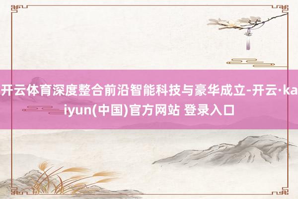 开云体育深度整合前沿智能科技与豪华成立-开云·kaiyun(中国)官方网站 登录入口