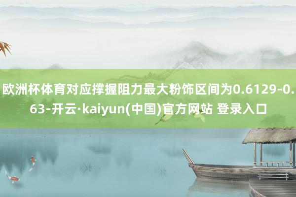 欧洲杯体育对应撑握阻力最大粉饰区间为0.6129-0.63-开云·kaiyun(中国)官方网站 登录入口