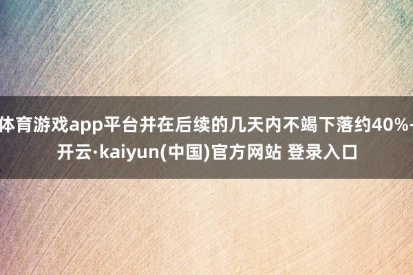 体育游戏app平台并在后续的几天内不竭下落约40%-开云·kaiyun(中国)官方网站 登录入口