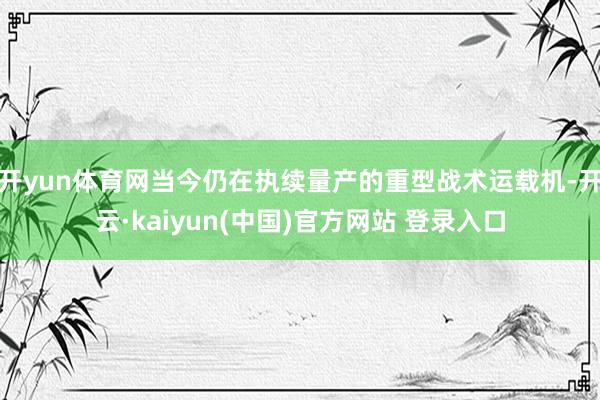 开yun体育网当今仍在执续量产的重型战术运载机-开云·kaiyun(中国)官方网站 登录入口