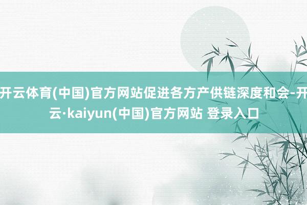 开云体育(中国)官方网站促进各方产供链深度和会-开云·kaiyun(中国)官方网站 登录入口