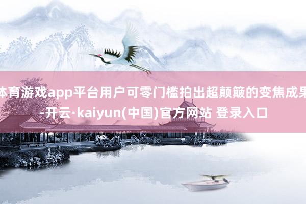 体育游戏app平台用户可零门槛拍出超颠簸的变焦成果-开云·kaiyun(中国)官方网站 登录入口