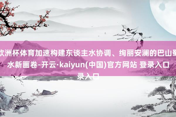 欧洲杯体育加速构建东谈主水协调、绚丽安澜的巴山蜀水新画卷-开云·kaiyun(中国)官方网站 登录入口