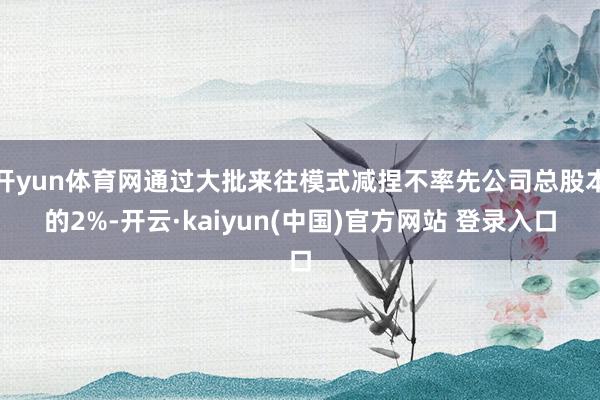 开yun体育网通过大批来往模式减捏不率先公司总股本的2%-开云·kaiyun(中国)官方网站 登录入口