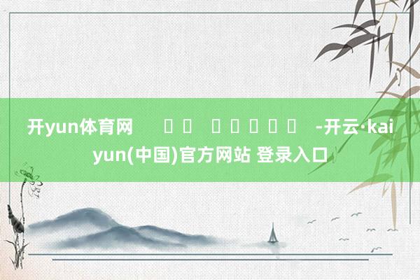开yun体育网      		  					  -开云·kaiyun(中国)官方网站 登录入口