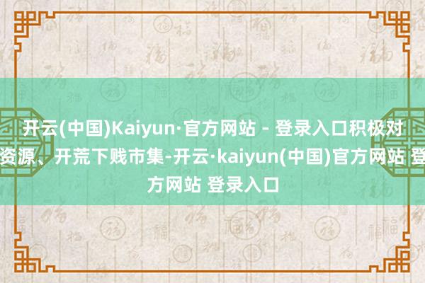 开云(中国)Kaiyun·官方网站 - 登录入口积极对接上游资源、开荒下贱市集-开云·kaiyun(中国)官方网站 登录入口