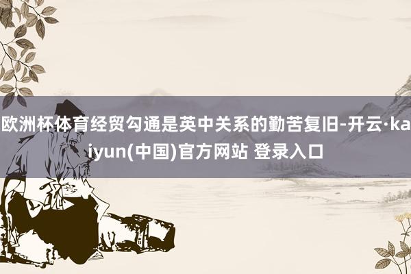 欧洲杯体育经贸勾通是英中关系的勤苦复旧-开云·kaiyun(中国)官方网站 登录入口