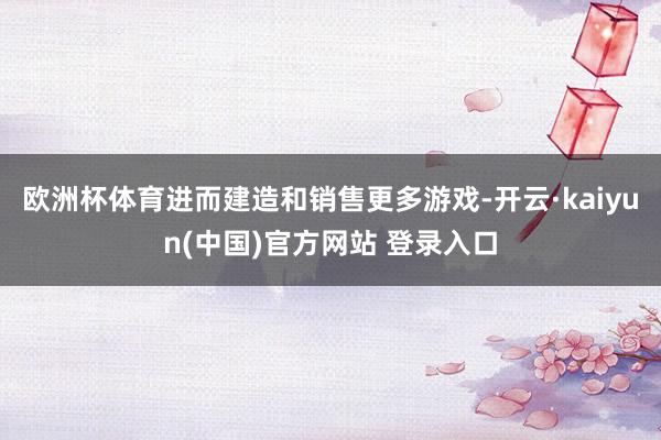欧洲杯体育进而建造和销售更多游戏-开云·kaiyun(中国)官方网站 登录入口