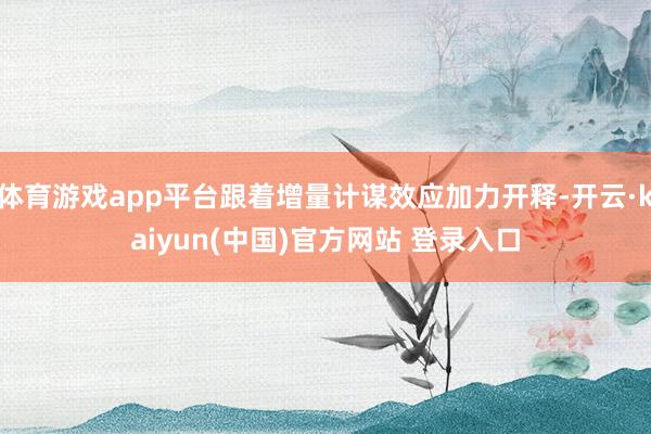 体育游戏app平台跟着增量计谋效应加力开释-开云·kaiyun(中国)官方网站 登录入口
