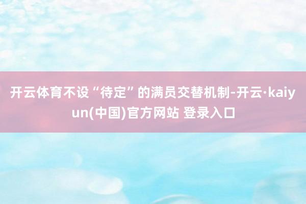开云体育不设“待定”的满员交替机制-开云·kaiyun(中国)官方网站 登录入口
