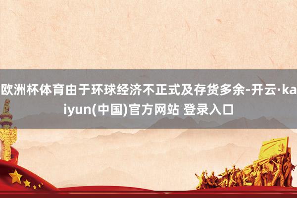 欧洲杯体育由于环球经济不正式及存货多余-开云·kaiyun(中国)官方网站 登录入口