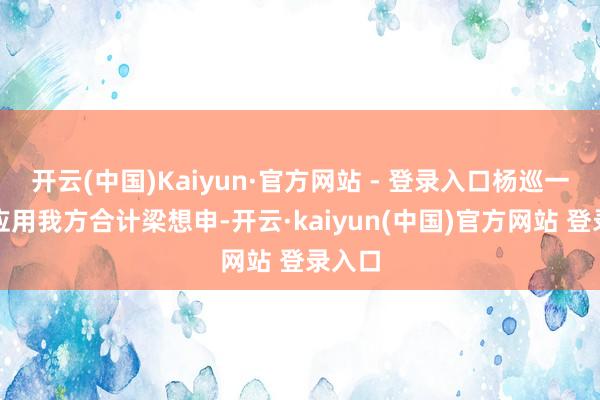 开云(中国)Kaiyun·官方网站 - 登录入口杨巡一直在应用我方合计梁想申-开云·kaiyun(中国)官方网站 登录入口